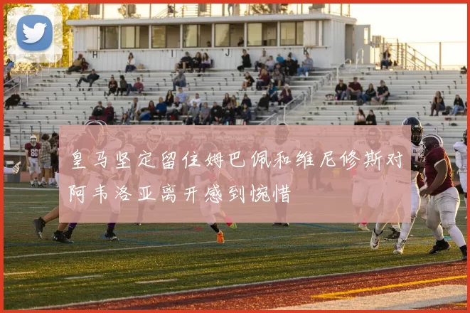 皇马坚定留住姆巴佩和维尼修斯对阿韦洛亚离开感到惋惜